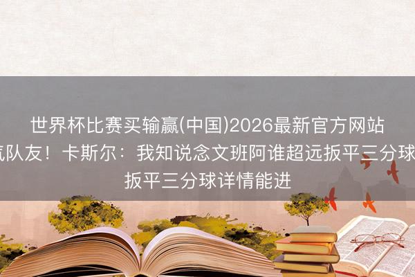 世界杯比赛买输赢(中国)2026最新官方网站 全皆服气队友！卡斯尔：我知说念文班阿谁超远扳平三分球详情能进