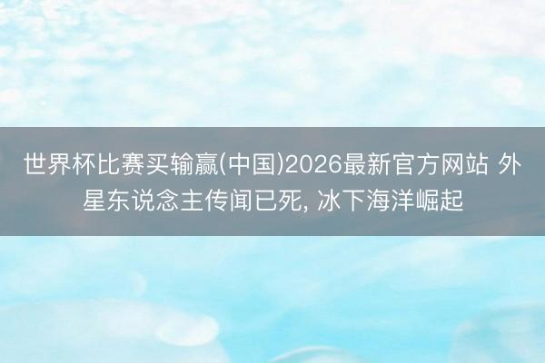 世界杯比赛买输赢(中国)2026最新官方网站 外星东说念主传闻已死， 冰下海洋崛起
