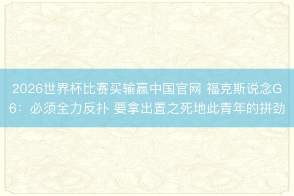 2026世界杯比赛买输赢中国官网 福克斯说念G6：必须全力反