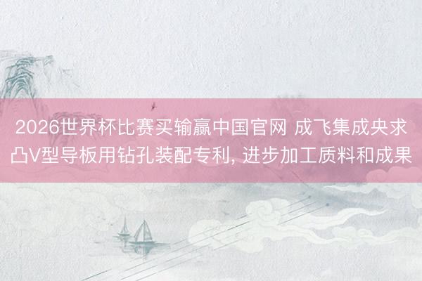 2026世界杯比赛买输赢中国官网 成飞集成央求凸V型导板用钻孔装配专利， 进步加工质料和成果