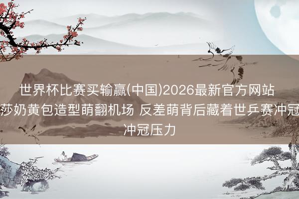 世界杯比赛买输赢(中国)2026最新官方网站 孙颖莎奶黄包造型萌翻机场 反差萌背后藏着世乒赛冲冠压力