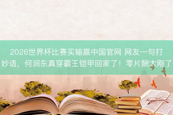 2026世界杯比赛买输赢中国官网 网友一句打妙语，何润东真穿霸王铠甲回家了！零片酬太刚了