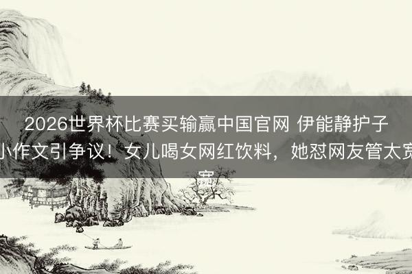2026世界杯比赛买输赢中国官网 伊能静护子小作文引争议！女儿喝女网红饮料，她怼网友管太宽