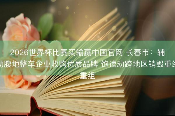 2026世界杯比赛买输赢中国官网 长春市：辅助腹地整车企业收购优质品牌 饱读动跨地区销毁重组