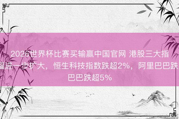 2026世界杯比赛买输赢中国官网 港股三大指数跌幅进一步扩大，恒生科技指数跌超2%，阿里巴巴跌超5%