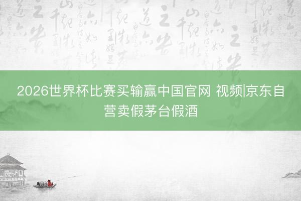 2026世界杯比赛买输赢中国官网 视频|京东自营卖假茅台假酒