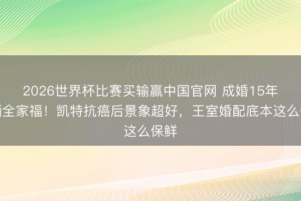 2026世界杯比赛买输赢中国官网 成婚15年首晒全家福！凯特抗癌后景象超好，王室婚配底本这么保鲜