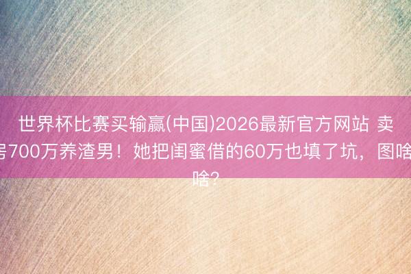 世界杯比赛买输赢(中国)2026最新官方网站 卖房700万养渣男！她把闺蜜借的60万也填了坑，图啥？
