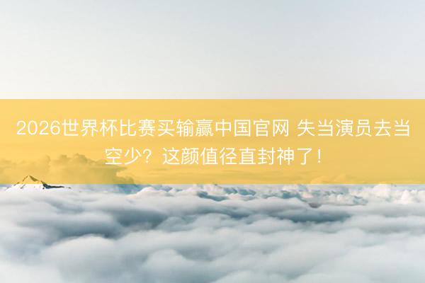 2026世界杯比赛买输赢中国官网 失当演员去当空少？这颜值径直封神了！