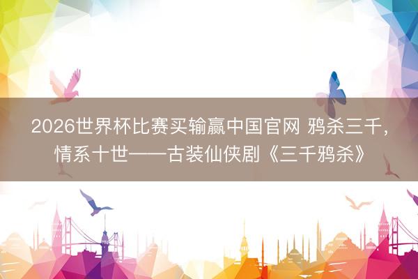 2026世界杯比赛买输赢中国官网 鸦杀三千，情系十世——古装仙侠剧《三千鸦杀》