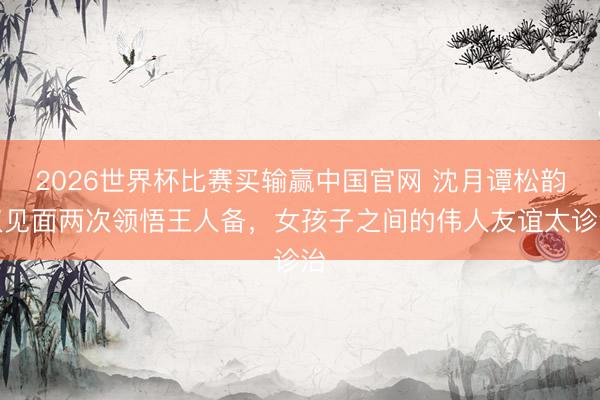 2026世界杯比赛买输赢中国官网 沈月谭松韵仅见面两次领悟王人备，女孩子之间的伟人友谊太诊治