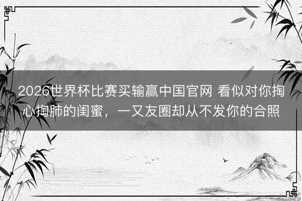 2026世界杯比赛买输赢中国官网 看似对你掏心掏肺的闺蜜，一又友圈却从不发你的合照