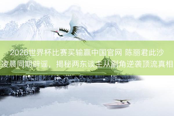 2026世界杯比赛买输赢中国官网 陈丽君此沙凌晨同期辟谣，揭秘两东谈主从副角逆袭顶流真相
