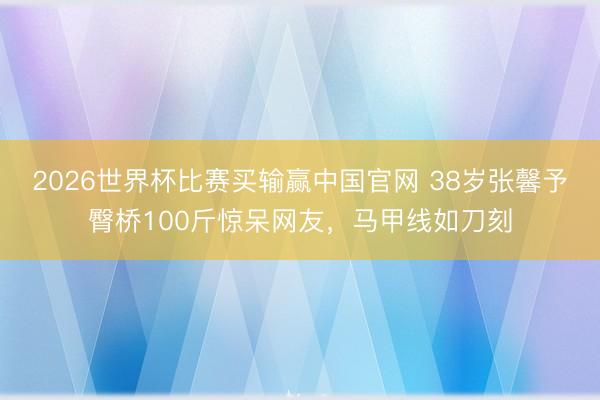 2026世界杯比赛买输赢中国官网 38岁张馨予臀桥100斤惊呆网友，马甲线如刀刻