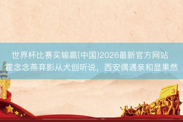 世界杯比赛买输赢(中国)2026最新官方网站 霍念念燕弃影从犬创听说，西安偶遇亲和显果然