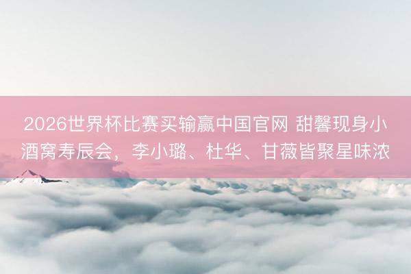 2026世界杯比赛买输赢中国官网 甜馨现身小酒窝寿辰会,李小璐、杜华、甘薇皆聚星味浓