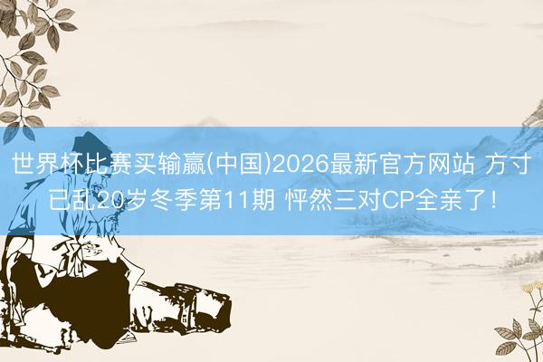 世界杯比赛买输赢(中国)2026最新官方网站 方寸已乱20岁冬季第11期 怦然三对CP全亲了！
