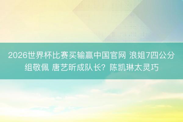 2026世界杯比赛买输赢中国官网 浪姐7四公分组敬佩 唐艺昕成队长？陈凯琳太灵巧