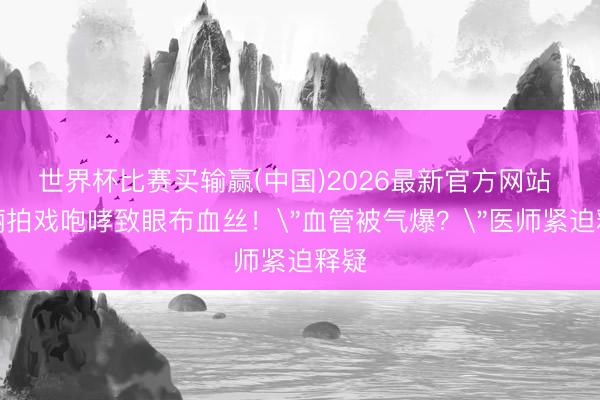 世界杯比赛买输赢(中国)2026最新官方网站 孙俪拍戏咆哮致眼布血丝！