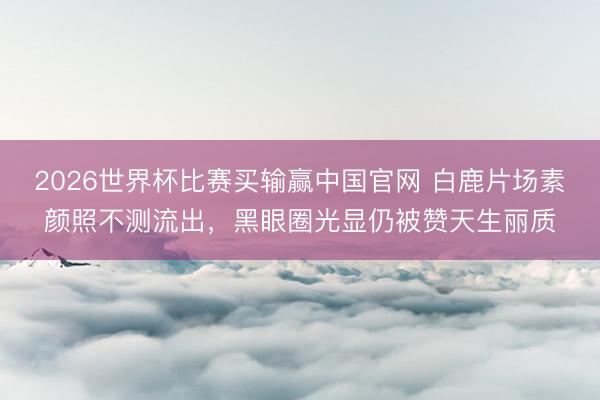 2026世界杯比赛买输赢中国官网 白鹿片场素颜照不测流出，黑眼圈光显仍被赞天生丽质