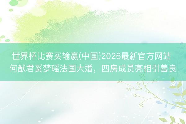世界杯比赛买输赢(中国)2026最新官方网站 何猷君奚梦瑶法国大婚，四房成员亮相引善良