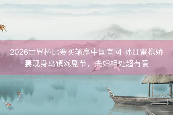 2026世界杯比赛买输赢中国官网 孙红雷携娇妻现身乌镇戏剧节，夫妇相处超有爱