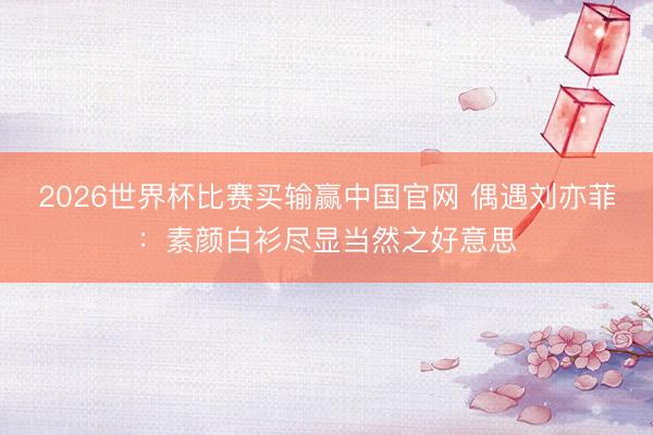2026世界杯比赛买输赢中国官网 偶遇刘亦菲：素颜白衫尽显当然之好意思