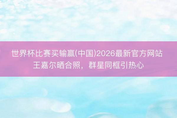 世界杯比赛买输赢(中国)2026最新官方网站 王嘉尔晒合照，群星同框引热心
