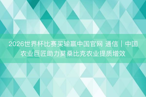 2026世界杯比赛买输赢中国官网 通信｜中国农业巨匠助力莫桑比克农业提质增效