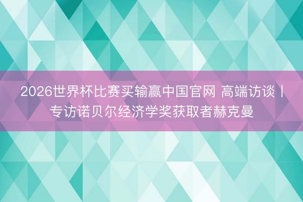 2026世界杯比赛买输赢中国官网 高端访谈丨专访诺贝尔经济学奖获取者赫克曼