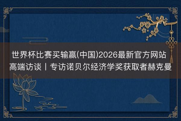 世界杯比赛买输赢(中国)2026最新官方网站 高端访谈丨专访诺贝尔经济学奖获取者赫克曼