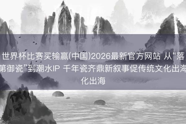 世界杯比赛买输赢(中国)2026最新官方网站 从“落第御瓷”到潮水IP 千年瓷齐鼎新叙事促传统文化出海