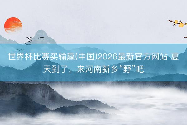 世界杯比赛买输赢(中国)2026最新官方网站 夏天到了,来河南新乡“野”吧