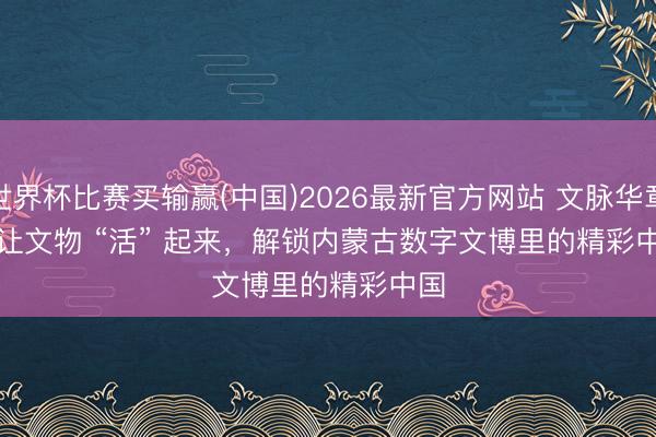 世界杯比赛买输赢(中国)2026最新官方网站 文脉华章｜让文物 “活” 起来，解锁内蒙古数字文博里的精彩中国