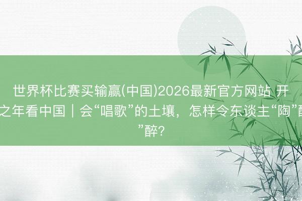 世界杯比赛买输赢(中国)2026最新官方网站 开局之年看中国｜会“唱歌”的土壤，怎样令东谈主“陶”醉？