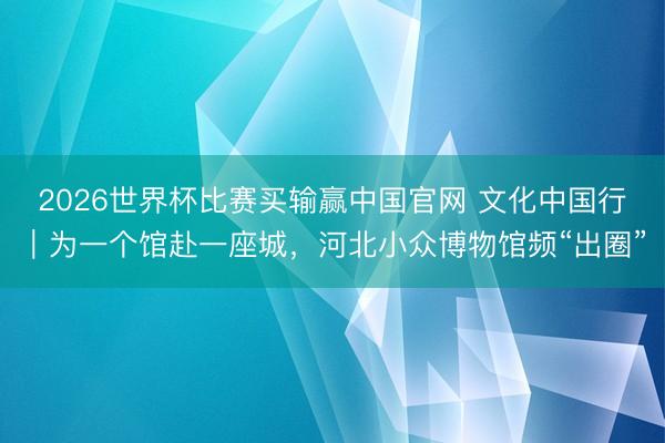 2026世界杯比赛买输赢中国官网 文化中国行｜为一个馆赴一座城，河北小众博物馆频“出圈”
