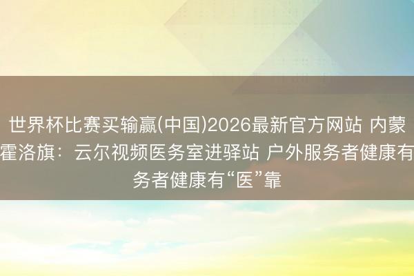 世界杯比赛买输赢(中国)2026最新官方网站 内蒙古伊金霍洛旗：云尔视频医务室进驿站 户外服务者健康有“医”靠