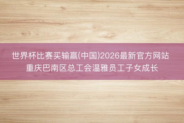 世界杯比赛买输赢(中国)2026最新官方网站 重庆巴南区总工会温雅员工子女成长