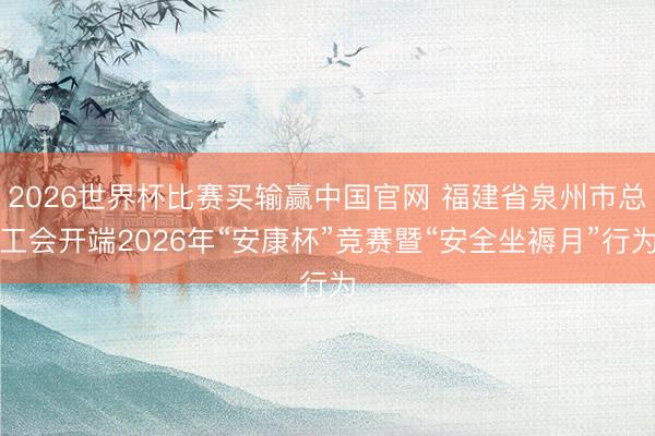 2026世界杯比赛买输赢中国官网 福建省泉州市总工会开端2026年“安康杯”竞赛暨“安全坐褥月”行为