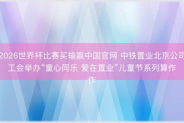 2026世界杯比赛买输赢中国官网 中铁置业北京公司工会举办“童心同乐 爱在置业”儿童节系列算作