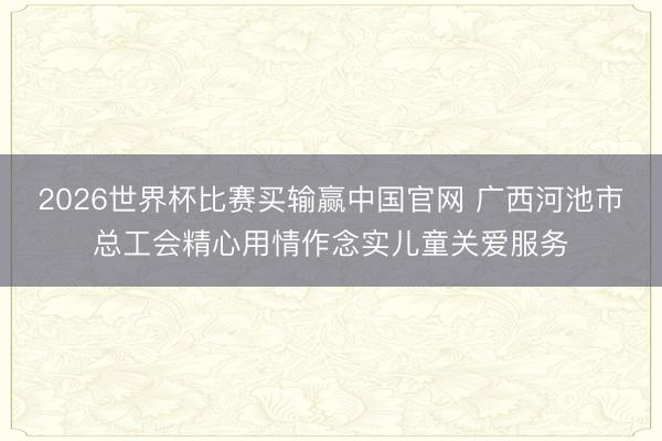 2026世界杯比赛买输赢中国官网 广西河池市总工会精心用情作念实儿童关爱服务