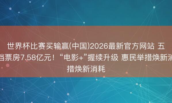 世界杯比赛买输赢(中国)2026最新官方网站 五一档票房7.58亿元!“电影+”握续升级 惠民举措焕新消耗
