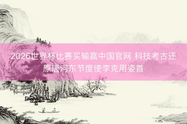 2026世界杯比赛买输赢中国官网 科技考古还原唐河东节度使李克用姿首