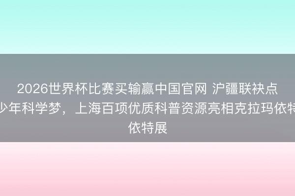 2026世界杯比赛买输赢中国官网 沪疆联袂点亮少年科学梦，上海百项优质科普资源亮相克拉玛依特展