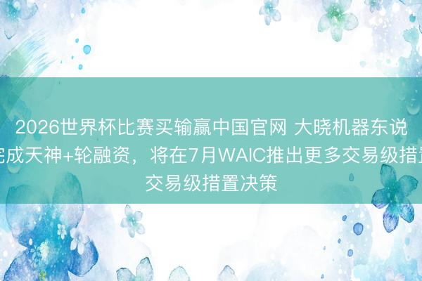 2026世界杯比赛买输赢中国官网 大晓机器东说念主完成天神+轮融资，将在7月WAIC推出更多交易级措置决策