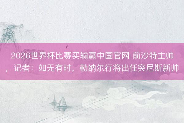 2026世界杯比赛买输赢中国官网 前沙特主帅，记者：如无有时，勒纳尔行将出任突尼斯新帅