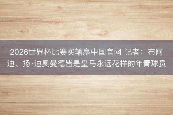2026世界杯比赛买输赢中国官网 记者：布阿迪、扬·迪奥曼德皆是皇马永远花样的年青球员