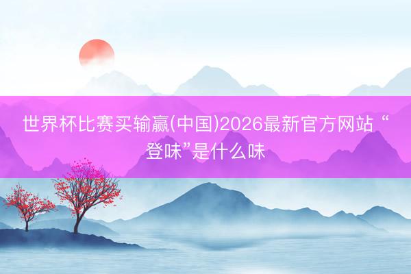 世界杯比赛买输赢(中国)2026最新官方网站 “登味”是什么味