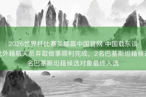 2026世界杯比赛买输赢中国官网 中国载东谈主航天工程首批外籍航天员弃取做事顺利完成，2名巴基斯坦籍候选对象最终入选