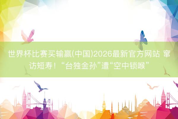 世界杯比赛买输赢(中国)2026最新官方网站 窜访短寿！“台独金孙”遭“空中锁喉”